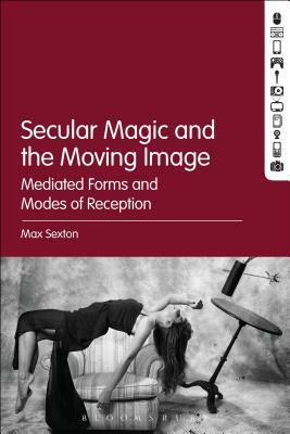 Secular Magic and the Moving Image: Mediated Forms and Modes of Reception by Max Sexton