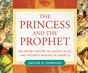 The Princess and the Prophet: The Secret History of Magic, Race, and Moorish Muslims in America by Jacob S. Dorman