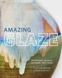 Amazing Glaze: Techniques, Recipes, Finishing, and Firing by Gabriel Kline