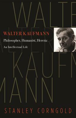 Walter Kaufmann: Philosopher, Humanist, Heretic by Stanley Corngold