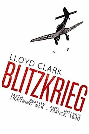Blitzkrieg: Myth, Reality and Hitler's Lightning War - France, 1940 by Lloyd Clark