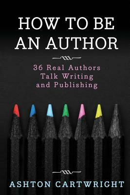 How to Be an Author: 36 Real Authors Talk Writing and Publishing by Ashton Cartwright