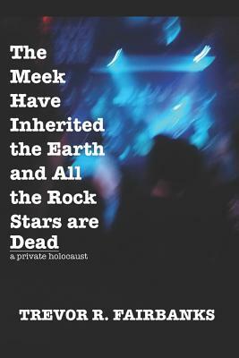 The Meek Have Inherited the Earth and All the Rock Stars are Dead: a private holocaust by Trevor R. Fairbanks