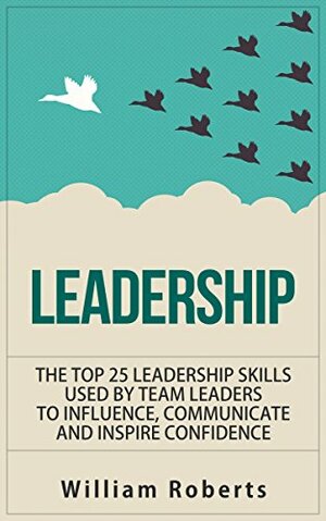 Leadership: Top 25 Leadership Skills Used by Team Leaders to Influence, Communicate and Inspire by William Roberts