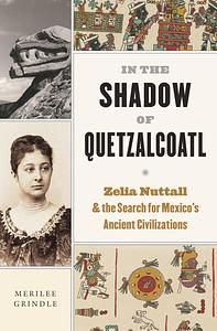 In the Shadow of Quetzalcoatl: Zelia Nuttall and the Search for Mexico's Ancient Civilizations by Merilee Grindle