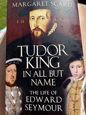 Tudor King in All But Name: The Life of Edward Seymour by Margaret Scard