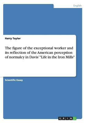 The figure of the exceptional worker and its reflection of the American perception of normalcy in Davis' Life in the Iron Mills by Harry Taylor