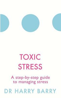 Toxic Stress: A Step-By-Step Guide to Managing Stress by Harry Barry