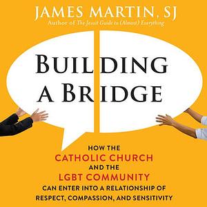 Building a Bridge: How the Catholic Church and the Lgbt Community Can Enter Into a Relationship of Respect, Compassion, and Sensitivity by James Martin