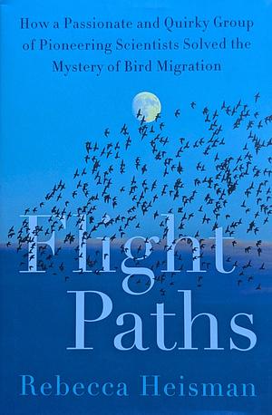 Flight Paths: How a Passionate and Quirky Group of Pioneering Scientists Solved the Mystery of Bird Migration by Rebecca Heisman