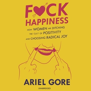 F*ck Happiness: How Women Are Ditching the Cult of Positivity and Choosing Radical Joy by Ariel Gore