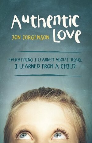 Authentic Love: Everything I learned about Jesus, I learned from a child by Jon Jorgenson