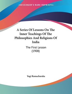 A Series Of Lessons On The Inner Teachings Of The Philosophies And Religions Of India: The First Lesson (1908) by Yogi Ramacharaka