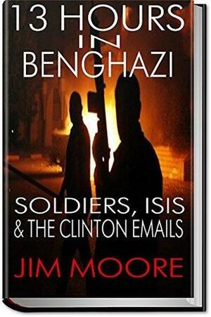 13 HOUR IN BENGHAZI: Soldiers, ISIS & the Hillary Clinton Emails: Libya, Terrorism, ISIL, Barack Obama & September 11 by Jim Moore