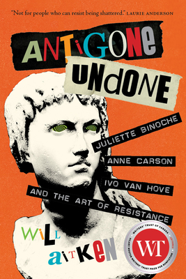 Antigone Undone: Juliette Binoche, Anne Carson, Ivo Van Hove, and the Art of Resistance by Will Aitken