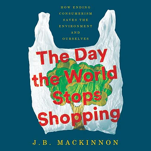 The Day the World Stops Shopping: How Ending Consumerism Saves the Environment and Ourselves by J.B. MacKinnon