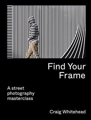 Find Your Frame: A Street Photography Masterclass by Craig Whitehead, Craig Whitehead