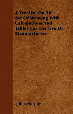 A Treatise On The Art Of Weaving With Calculations And Tables For The Use Of Manufacturers by John Murphy