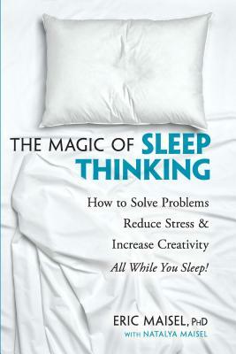 The Magic of Sleep Thinking: How to Solve Problems, Reduce Stress, and Increase Creativity While You Sleep by Eric Maisel, Natalya Maisel