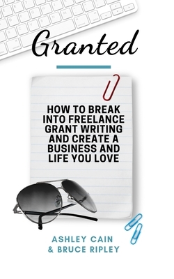 Granted: How to Break Into Freelance Grant Writing and Create a Business and Life You Love by Bruce Ripley, Ashley Cain
