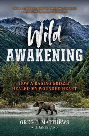 Wild Awakening: How a Raging Grizzly Healed My Wounded Heart by Greg J. Matthews, James Lund