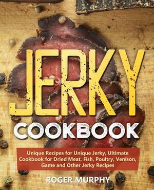 Jerky Cookbook: Unique Recipes for Unique Jerky, Ultimate Cookbook for Dried Meat, Fish, Poultry, Venison, Game and Other Jerky Recipe by Roger Murphy