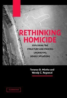 Rethinking Homicide: Exploring the Structure and Process Underlying Deadly Situations by Wendy C. Regoeczi, Terance D. Miethe