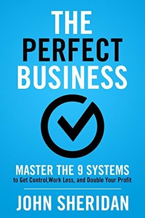 The Perfect Business: Master the 9 Systems to Get Control, Work Less, and Double Your Profit by John Sheridan