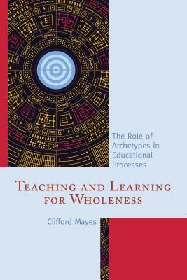 Teaching and Learning for Wholeness: The Role of Archetypes in Educational Processes by Clifford Mayes