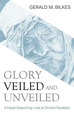 Glory Veiled & Unveiled: A Heart-Searching Look at Christ's Parables by Gerald M. Bilkes