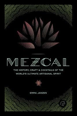 Mezcal: The History, Craft & Cocktails of the World's Ultimate Artisanal Spirit by Emma Janzen