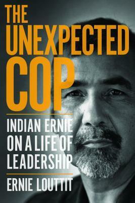 The Unexpected Cop: Indian Ernie on a Life of Leadership by Ernie Louttit