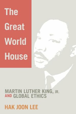 The Great World House: Martin Luther King, JR. and Global Ethics by Hak Joon Lee