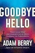 Goodbye Hello: Processing Grief and Understanding Death through the Paranormal by Adam Berry
