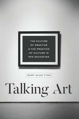 Talking Art: The Culture of Practice and the Practice of Culture in Mfa Education by Gary Alan Fine