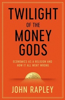 Twilight of the Money Gods: Economics as a Religion and How it all Went Wrong by John Rapley