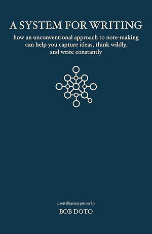 A System for Writing: How an Unconventional Approach to Note-Making Can Help You Capture Ideas, Think Wildly, and Write Constantly - A Zettelkasten Primer by Bob Doto