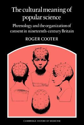 The Cultural Meaning of Popular Science: Phrenology and the Organization of Consent in Nineteenth-Century Britain by Roger Cooter