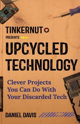 Upcycled Technology: Clever Projects You Can Do with Your Discarded Tech by Daniel Davis