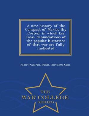 A New History of the Conquest of Mexico [By Costes]; In Which Las Casas' Denunciations of the Popular Historians of That War Are Fully Vindicated. - W by Bartolome De Las Casas, Robert Anderson Wilson