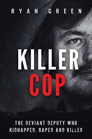 Killer Cop: The Deviant Deputy Who Kidnapped, Raped and Killed by Ryan Green