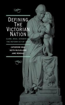 Defining the Victorian Nation: Class, Race, Gender and the British Reform Act of 1867 by Catherine Hall, Jane Rendall, Keith McClelland