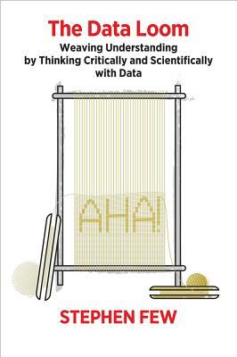 The Data Loom: Weaving Understanding by Thinking Critically and Scientifically with Data by Stephen Few