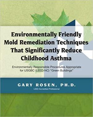 Environmentally Friendly Mold Remediation Techniques that Significantly Reduce Childhood Asthma: Procedures Appropriate for USGBC (LEED-NC/EB) "green Buildings" by Gary Rosen