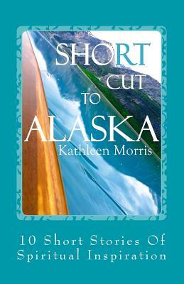 Shortcut to Alaska: 10 Short Stories of Spiritual Inspiration by Kathleen Morris