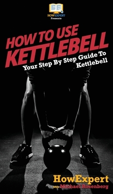 How To Use Kettlebell: Your Step By Step Guide To Using Kettlebells by Michael Rosenberg