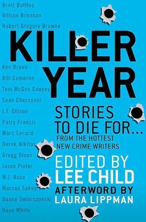 Killer Year: Stories to Die For by Jason Pinter, Patry Francis, Robert Gregory Brown, Douglas Hutcheson, Marc Lecard, Allison Brennan, Brett Battles, M.J. Rose, Marcus Sakey, J.T. Ellison, Dave White, Lee Child, Sean Chercover, Toni McGee Causey, Gregg Olsen, Derek Nikitas, Ken Bruen, Duane Swierczynski, Ed Turner, Laura Lippman, Bill Cameron