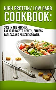 High Protein/Low Carb Cookbook: 70% In The Kitchen! Eat Your Way To Health, Fitness, Fat Loss And Muscle Growth (Health, Fitness, Nutrition, Easy Meals, Weight Loss) by Graham Anderson