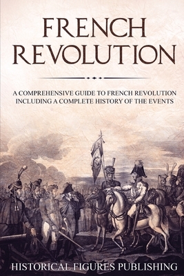 French Revolution: A Comprehensive Guide to the French Revolution Including a Complete History of the Events by Publishing Historical Figures