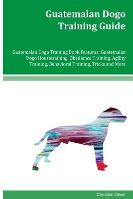 Guatemalan Dogo Training Guide Guatemalan Dogo Training Book Features: Guatemalan Dogo Housetraining, Obedience Training, Agility Training, Behavioral by Christian Oliver